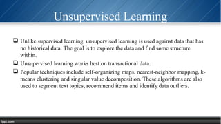 Unsupervised Learning
 Unlike supervised learning, unsupervised learning is used against data that has
no historical data. The goal is to explore the data and find some structure
within.
 Unsupervised learning works best on transactional data.
 Popular techniques include self-organizing maps, nearest-neighbor mapping, k-
means clustering and singular value decomposition. These algorithms are also
used to segment text topics, recommend items and identify data outliers.
 