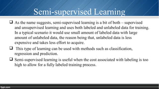 Semi-supervised Learning
 As the name suggests, semi-supervised learning is a bit of both – supervised
and unsupervised learning and uses both labeled and unlabeled data for training.
In a typical scenario it would use small amount of labeled data with large
amount of unlabeled data, the reason being that, unlabeled data is less
expensive and takes less effort to acquire.
 This type of learning can be used with methods such as classification,
regression and prediction.
 Semi-supervised learning is useful when the cost associated with labeling is too
high to allow for a fully labeled training process.
 