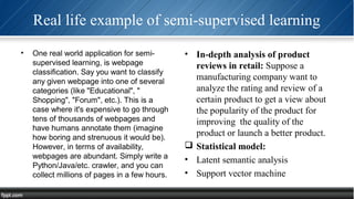 Real life example of semi-supervised learning
• One real world application for semi-
supervised learning, is webpage
classification. Say you want to classify
any given webpage into one of several
categories (like "Educational", "
Shopping", "Forum", etc.). This is a
case where it's expensive to go through
tens of thousands of webpages and
have humans annotate them (imagine
how boring and strenuous it would be).
However, in terms of availability,
webpages are abundant. Simply write a
Python/Java/etc. crawler, and you can
collect millions of pages in a few hours.
• In-depth analysis of product
reviews in retail: Suppose a
manufacturing company want to
analyze the rating and review of a
certain product to get a view about
the popularity of the product for
improving the quality of the
product or launch a better product.
 Statistical model:
• Latent semantic analysis
• Support vector machine
 