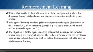 Reinforcement Learning
 This is a bit similar to the traditional type of data analysis as the algorithm
discovers through trial and error and decides which action results in greater
rewards.
 This type of learning has three primary components: the agent (the learner or
decision maker), the environment (everything the agent interacts with) and
actions (what the agent can do).
 The objective is for the agent to choose actions that maximize the expected
reward over a given amount of time. This is best achieved when the agent has a
good policy in hand. Learning the best policy, hence remains to be the goal in
reinforcement learning.
 