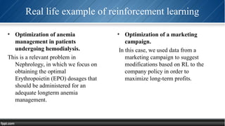 Real life example of reinforcement learning
• Optimization of anemia
management in patients
undergoing hemodialysis.
This is a relevant problem in
Nephrology, in which we focus on
obtaining the optimal
Erythropoietin (EPO) dosages that
should be administered for an
adequate longterm anemia
management.
• Optimization of a marketing
campaign.
In this case, we used data from a
marketing campaign to suggest
modifications based on RL to the
company policy in order to
maximize long-term profits.
 