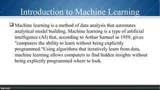 Introduction to Machine Learning
 Machine learning is a method of data analysis that automates
analytical model building. Machine learning is a type of artificial
intelligence (AI) that, according to Arthur Samuel in 1959, gives
"computers the ability to learn without being explicitly
programmed.“Using algorithms that iteratively learn from data,
machine learning allows computers to find hidden insights without
being explicitly programmed where to look.
 
