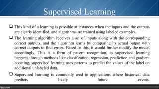 Supervised Learning
 This kind of a learning is possible at instances when the inputs and the outputs
are clearly identified, and algorithms are trained using labeled examples.
 The learning algorithm receives a set of inputs along with the corresponding
correct outputs, and the algorithm learns by comparing its actual output with
correct outputs to find errors. Based on this, it would further modify the model
accordingly. This is a form of pattern recognition, as supervised learning
happens through methods like classification, regression, prediction and gradient
boosting, supervised learning uses patterns to predict the values of the label on
additional unlabeled data.
 Supervised learning is commonly used in applications where historical data
predicts likely future events.
 