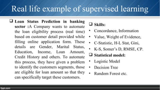 Real life example of supervised learning
 Loan Status Prediction in banking
sector :A Company wants to automate
the loan eligibility process (real time)
based on customer detail provided while
filling online application form. These
details are Gender, Marital Status,
Education, Income, Loan Amount,
Credit History and others. To automate
this process, they have given a problem
to identify the customers segments, those
are eligible for loan amount so that they
can specifically target these customers.
 Skills:
• Concordance, Information
• Value, Weight of Evidence,
• C-Statistic, H-L Stat, Gini,
• K-S, Somer’s D, RMSE, CP.
 Statistical model:
• Logistic Model
• Decision Tree
• Random Forest etc.
 