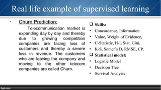 Real life example of supervised learning

Churn Prediction:
Telecommunication market is
expanding day by day and thereby
due to growing competition
companies are facing loss of
customers and thereby a severe
loss in revenue. The customers
who are leaving the company and
moving to the other telecom
companies are called Churn.
 Skills:
• Concordance, Information
• Value, Weight of Evidence,
• C-Statistic, H-L Stat, Gini,
• K-S, Somer’s D, RMSE, CP.
 Statistical model:
• Logistic Model
• Decision Tree
• Survival Analysis
 