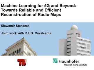Machine Learning for 5G and Beyond:
Towards Reliable and Efficient
Reconstruction of Radio Maps
Slawomir Stanczak
Joint work with R.L.G. Cavalcante
 
