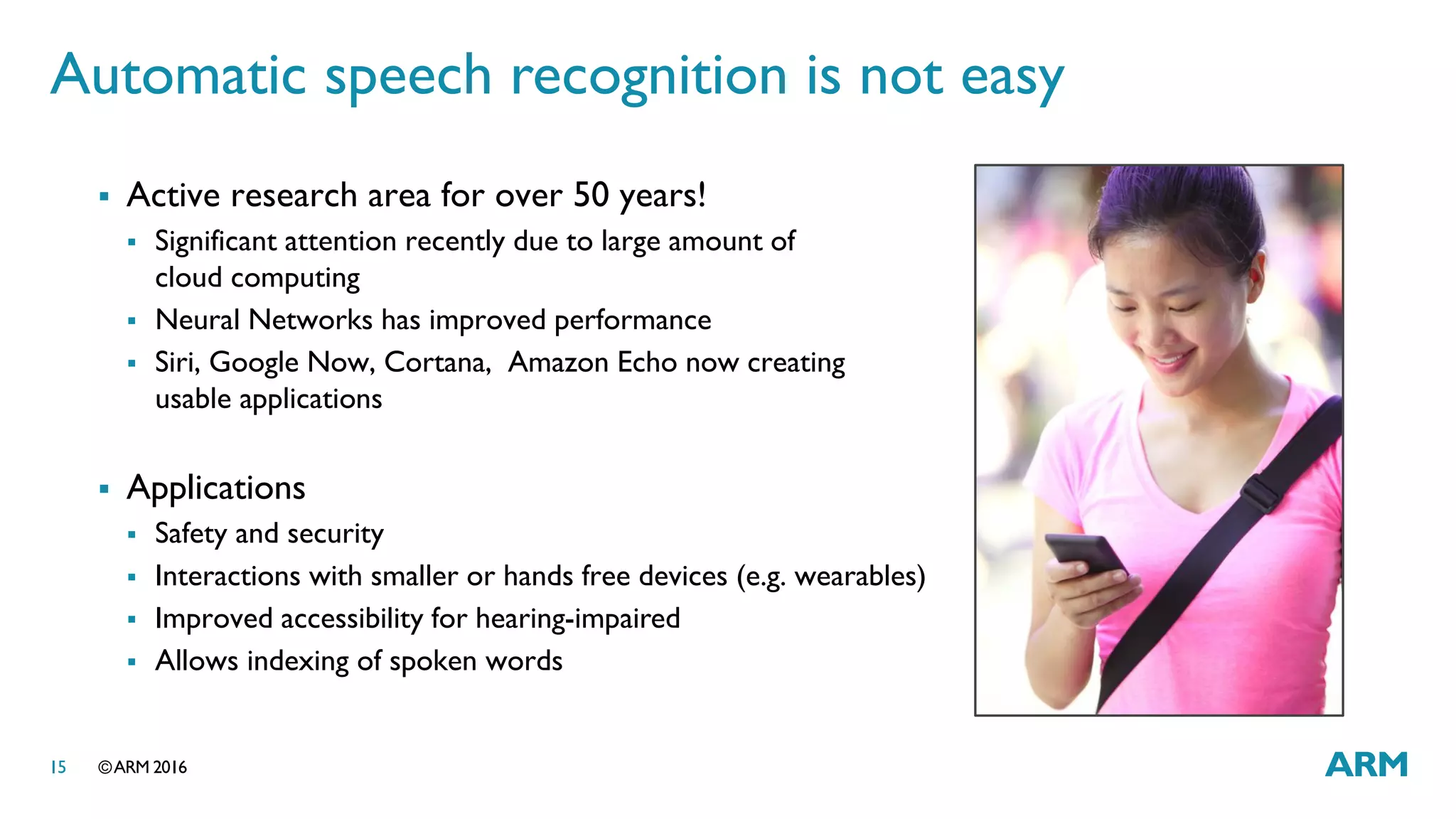 ©ARM 201615
Automatic speech recognition is not easy
 Active research area for over 50 years!
 Significant attention recently due to large amount of
cloud computing
 Neural Networks has improved performance
 Siri, Google Now, Cortana, Amazon Echo now creating
usable applications
 Applications
 Safety and security
 Interactions with smaller or hands free devices (e.g. wearables)
 Improved accessibility for hearing-impaired
 Allows indexing of spoken words
 