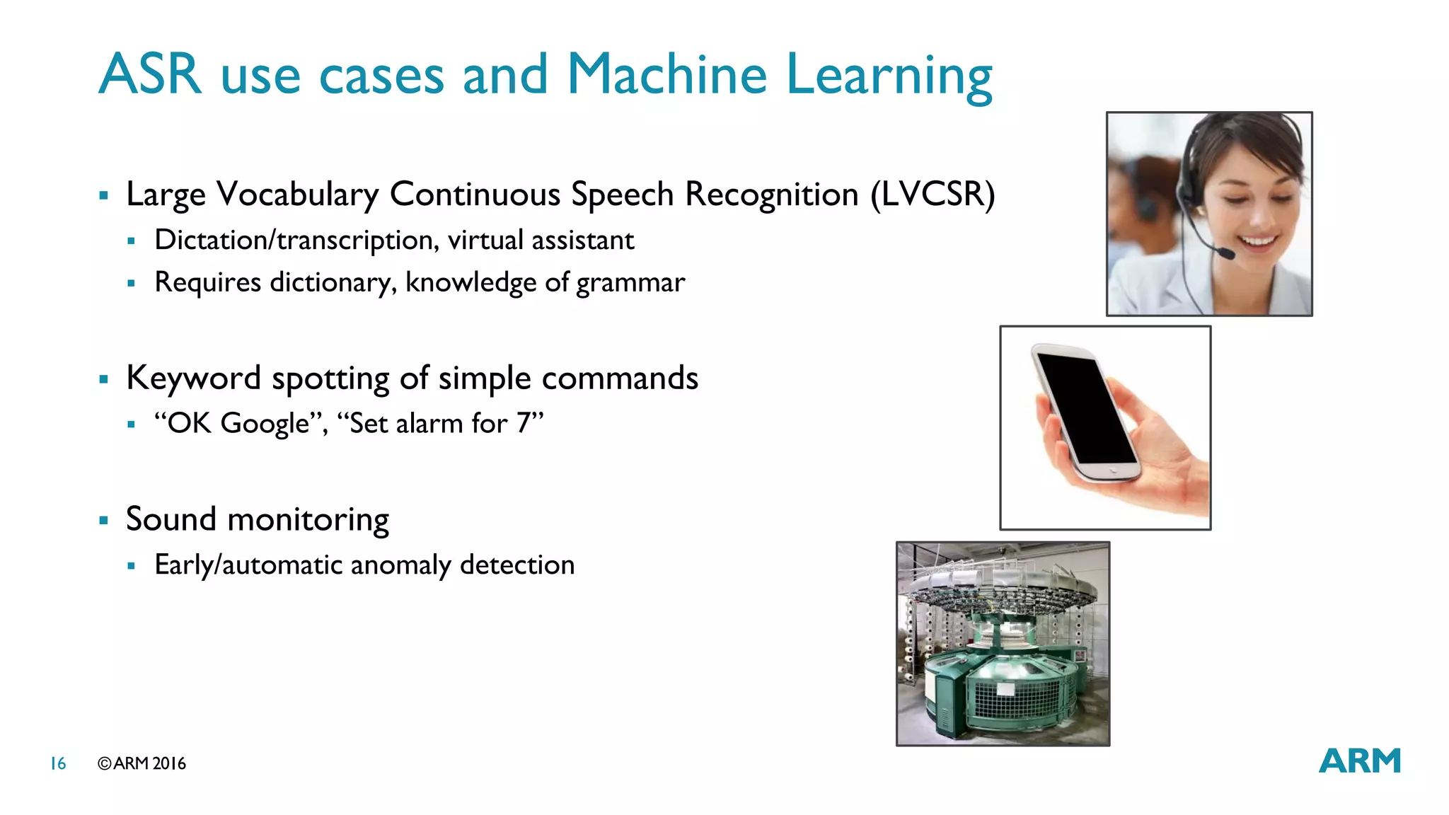 ©ARM 201616
ASR use cases and Machine Learning
 Large Vocabulary Continuous Speech Recognition (LVCSR)
 Dictation/transcription, virtual assistant
 Requires dictionary, knowledge of grammar
 Keyword spotting of simple commands
 “OK Google”, “Set alarm for 7”
 Sound monitoring
 Early/automatic anomaly detection
 