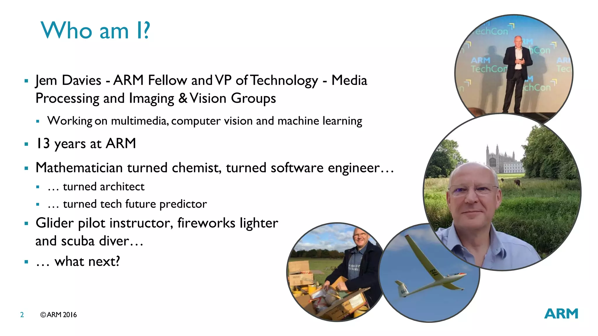 ©ARM 20162
 Jem Davies - ARM Fellow andVP ofTechnology - Media
Processing and Imaging &Vision Groups
 Working on multimedia, computer vision and machine learning
 13 years at ARM
 Mathematician turned chemist, turned software engineer…
 … turned architect
 … turned tech future predictor
 Glider pilot instructor, fireworks lighter
and scuba diver…
 … what next?
Who am I?
 