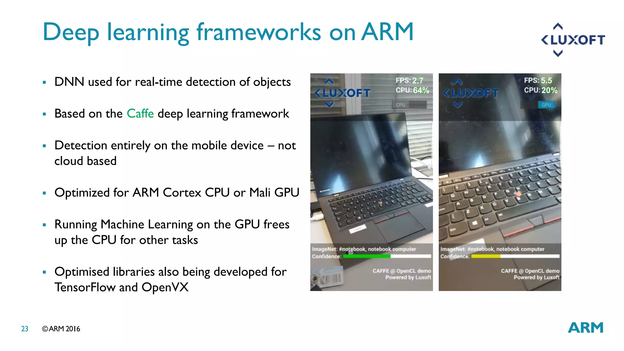 ©ARM 201623
Deep learning frameworks on ARM
 DNN used for real-time detection of objects
 Based on the Caffe deep learning framework
 Detection entirely on the mobile device – not
cloud based
 Optimized for ARM Cortex CPU or Mali GPU
 Running Machine Learning on the GPU frees
up the CPU for other tasks
 Optimised libraries also being developed for
TensorFlow and OpenVX
2.7 5.5
64% 20%
 