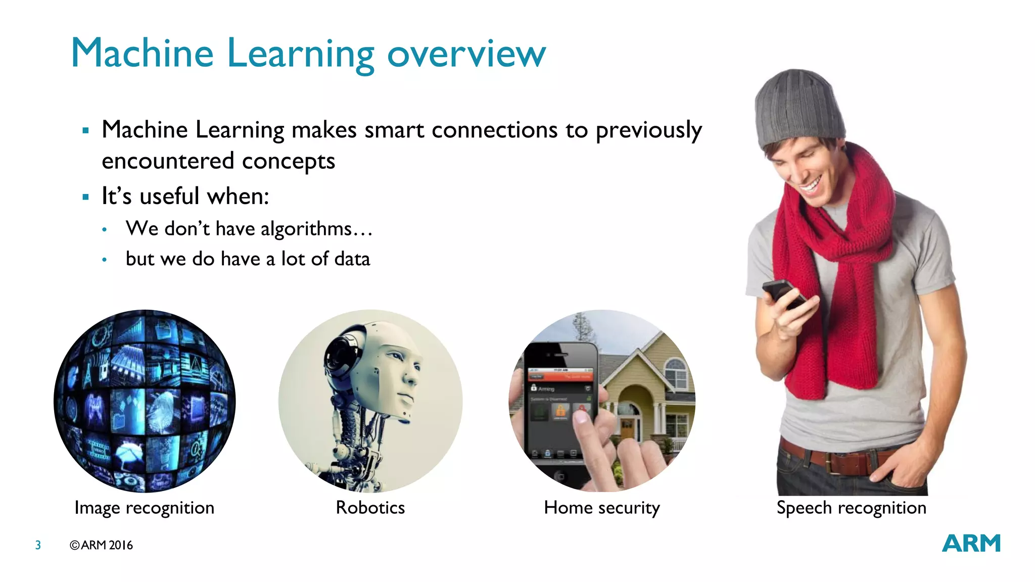 ©ARM 20163
Machine Learning overview
Speech recognitionRobotics Home security
 Machine Learning makes smart connections to previously
encountered concepts
 It’s useful when:
• We don’t have algorithms…
• but we do have a lot of data
Image recognition
 