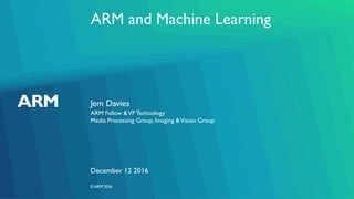 ©ARM 2016
ARM and Machine Learning
Jem Davies
ARM Fellow &VPTechnology
Media Processing Group, Imaging &Vision Group
December 12 2016
 