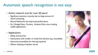 ©ARM 201615
Automatic speech recognition is not easy
 Active research area for over 50 years!
 Significant attention recently due to large amount of
cloud computing
 Neural Networks has improved performance
 Siri, Google Now, Cortana, Amazon Echo now creating
usable applications
 Applications
 Safety and security
 Interactions with smaller or hands free devices (e.g. wearables)
 Improved accessibility for hearing-impaired
 Allows indexing of spoken words
 
