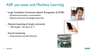 ©ARM 201616
ASR use cases and Machine Learning
 Large Vocabulary Continuous Speech Recognition (LVCSR)
 Dictation/transcription, virtual assistant
 Requires dictionary, knowledge of grammar
 Keyword spotting of simple commands
 “OK Google”, “Set alarm for 7”
 Sound monitoring
 Early/automatic anomaly detection
 