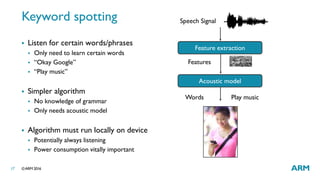 ©ARM 201617
Keyword spotting
 Listen for certain words/phrases
 Only need to learn certain words
 “Okay Google”
 “Play music”
 Simpler algorithm
 No knowledge of grammar
 Only needs acoustic model
 Algorithm must run locally on device
 Potentially always listening
 Power consumption vitally important
Speech Signal
Acoustic model
Features
Words Play music
Feature extraction
 