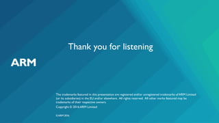 The trademarks featured in this presentation are registered and/or unregistered trademarks of ARM Limited
(or its subsidiaries) in the EU and/or elsewhere. All rights reserved. All other marks featured may be
trademarks of their respective owners.
Copyright © 2016 ARM Limited
©ARM 2016
Thank you for listening
 