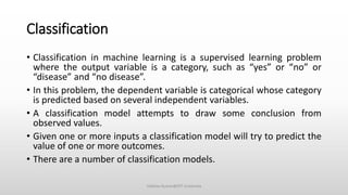 Classification
• Classification in machine learning is a supervised learning problem
where the output variable is a category, such as “yes” or “no” or
“disease” and “no disease”.
• In this problem, the dependent variable is categorical whose category
is predicted based on several independent variables.
• A classification model attempts to draw some conclusion from
observed values.
• Given one or more inputs a classification model will try to predict the
value of one or more outcomes.
• There are a number of classification models.
Vaibhav Kumar@DIT University
 