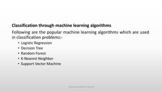 Classification through machine learning algorithms
Following are the popular machine learning algorithms which are used
in classification problems:-
• Logistic Regression
• Decision Tree
• Random Forest
• K-Nearest Neighbor
• Support Vector Machine
Vaibhav Kumar@DIT University
 