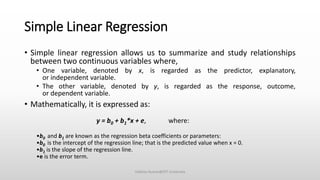 Simple Linear Regression
• Simple linear regression allows us to summarize and study relationships
between two continuous variables where,
• One variable, denoted by x, is regarded as the predictor, explanatory,
or independent variable.
• The other variable, denoted by y, is regarded as the response, outcome,
or dependent variable.
• Mathematically, it is expressed as:
y = b0 + b1*x + e, where:
•b0 and b1 are known as the regression beta coefficients or parameters:
•b0 is the intercept of the regression line; that is the predicted value when x = 0.
•b1 is the slope of the regression line.
•e is the error term.
Vaibhav Kumar@DIT University
 