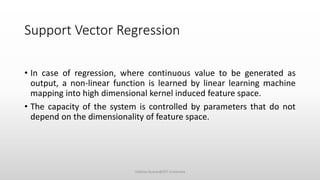 Support Vector Regression
• In case of regression, where continuous value to be generated as
output, a non-linear function is learned by linear learning machine
mapping into high dimensional kernel induced feature space.
• The capacity of the system is controlled by parameters that do not
depend on the dimensionality of feature space.
Vaibhav Kumar@DIT University
 