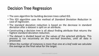 Decision Tree Regression
• The core algorithm for building decision trees called ID3.
• This ID3 algorithm uses the method of Standard Deviation Reduction in
case of regression.
• The standard deviation reduction is based on the decrease in standard
deviation after a dataset is split on an attribute.
• Constructing a decision tree is all about finding attribute that returns the
highest standard deviation reduction.
• The dataset is divided based on the values of the selected attribute. This
process is run recursively on the non-leaf branches, until all data is
processed.
• When the number of instances is more than one at a leaf node we calculate
the average as the final value for the target.
Vaibhav Kumar@DIT University
 