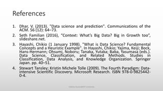 References
1. Dhar, V. (2013). "Data science and prediction". Communications of the
ACM. 56 (12): 64–73.
2. Seth Familian (2016), “Context: What’s Big Data? Big in Growth too”,
slideshare.net.
3. Hayashi, Chikio (1 January 1998). "What is Data Science? Fundamental
Concepts and a Heuristic Example". In Hayashi, Chikio; Yajima, Keiji; Bock,
Hans-Hermann; Ohsumi, Noboru; Tanaka, Yutaka; Baba, Yasumasa (eds.).
Data Science, Classification, and Related Methods. Studies in
Classification, Data Analysis, and Knowledge Organization. Springer
Japan. pp. 40–51.
4. Stewart Tansley; Kristin Michele Tolle (2009). The Fourth Paradigm: Data-
intensive Scientific Discovery. Microsoft Research. ISBN 978-0-9825442-
0-4.
Vaibhav Kumar@DIT University
 
