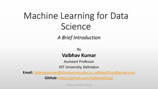 Machine Learning for Data
Science
A Brief Introduction
By
Vaibhav Kumar
Assistant Professor
DIT University, Dehradun
Email: Vaibhav.kumar@dituniversity.edu.in, vaibhav05cse@gmail.com
GitHub: https://github.com/vaibhav05cse/
Vaibhav Kumar@DIT University
 