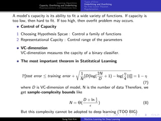 Learning Algorithms
Capacity, Overﬁtting and Underﬁtting
Hyperparameters and Validations Sets
Types of Error
Underﬁtting and Overﬁtting
No Free Lunch Theorem
Regularization
A model’s capacity is its ability to ﬁt a wide variety of functions. If capacity is
too low, then hard to ﬁt. If too high, then overﬁt problem may occurs.
Control of Capacity
1 Choosing Hypothesis Spcae : Control a family of functions
2 Representational Capcity : Control range of the parameters
VC-dimenstion
VC-dimenstion measures the capcity of a binary classiﬁer.
The most important theorem in Statitstical Learning
P[test error ≤ training error +
1
N
[D(log(
2N
D
+ 1) − log(
η
4
))]] = 1 − η
(7)
where D is VC-dimension of model, N is the number of data Therefore, we
get sample-complexity bounds like
N = Θ(
D + ln 1
δ
) (8)
But this complexity cannot be adopted to deep learning (TOO BIG)
Sung-Yub Kim Machine Learning for Deep Learning
 