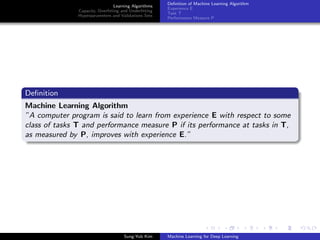 Learning Algorithms
Capacity, Overﬁtting and Underﬁtting
Hyperparameters and Validations Sets
Deﬁnition of Machine Learning Algorithm
Experience E
Task T
Performance Measure P
Deﬁnition
Machine Learning Algorithm
”A computer program is said to learn from experience E with respect to some
class of tasks T and performance measure P if its performance at tasks in T,
as measured by P, improves with experience E.”
Sung-Yub Kim Machine Learning for Deep Learning
 
