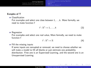 Learning Algorithms
Capacity, Overﬁtting and Underﬁtting
Hyperparameters and Validations Sets
Deﬁnition of Machine Learning Algorithm
Experience E
Task T
Performance Measure P
Exmples of T
Classiﬁcation
Put examples and select one class between 1,. . . ,k. More formally, we
need to make function f
f : Rn
→ 1, . . . , k (3)
Regression
Put examples and select one real value, More formally, we need to make
function f
f : Rn
→ R (4)
Fill the missing inputs
If some inputs are corrupted or removed, we need to choose whether we
will make a model to ﬁll all blanks or just estimate one probability
distribution. First one is an Supervised Learning, and the second one is an
Unsupervised Learning.
Sung-Yub Kim Machine Learning for Deep Learning
 