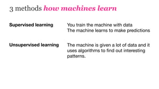 3 methods how machines learn
Supervised learning You train the machine with data

The machine learns to make predictions
Unsupervised learning The machine is given a lot of data and it
uses algorithms to ﬁnd out interesting
patterns.
 