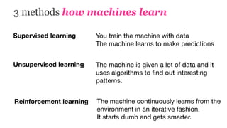 3 methods how machines learn
Supervised learning You train the machine with data

The machine learns to make predictions
Unsupervised learning The machine is given a lot of data and it
uses algorithms to ﬁnd out interesting
patterns.
Reinforcement learning The machine continuously learns from the
environment in an iterative fashion.  
It starts dumb and gets smarter.
 