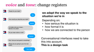 voice and tone: change registers
we adapt the way we speak to the
situation we’re in
Depending on:

• how serious the situation is

• how formal it is 

• how we are connected to the person
Conversational interfaces need to take
this into account.  
This is a design task
Yes
Sporty
Neutral
Date Night
Ready for your style?
How would you describe your style?
I'd totally raid your closet...  
Sporty is my style!
Do you wear colors or nah?
Fab, I bet you look great in everything!
Where are you going in your hot new
outﬁt?
 