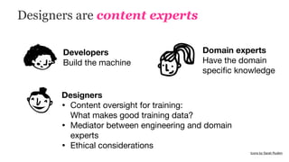 Designers are content experts
Icons by Sarah Rudkin
Developers
Build the machine
Domain experts 
Have the domain
speciﬁc knowledge
Designers
• Content oversight for training:  
What makes good training data?

• Mediator between engineering and domain
experts

• Ethical considerations

 