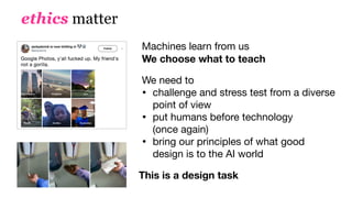ethics matter
Machines learn from us 
We choose what to teach
We need to

• challenge and stress test from a diverse
point of view

• put humans before technology 
(once again)

• bring our principles of what good
design is to the AI world
This is a design task
 