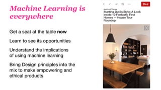 Machine Learning is  
everywhere
Learn to see its opportunities
Get a seat at the table now
Understand the implications
of using machine learning
Bring Design principles into the
mix to make empowering and
ethical products
 