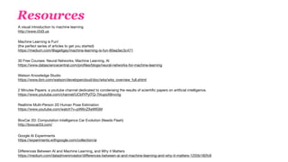 Resources
A visual introduction to machine learning  
http://www.r2d3.us

Machine Learning is Fun!  
(the perfect series of articles to get you started) 
https://medium.com/@ageitgey/machine-learning-is-fun-80ea3ec3c471

30 Free Courses: Neural Networks, Machine Learning, AI 
https://www.datasciencecentral.com/proﬁles/blogs/neural-networks-for-machine-learning 

Watson Knowledge Studio  
https://www.ibm.com/watson/developercloud/doc/wks/wks_overview_full.shtml 

2 Minutes Papers: a youtube channel dedicated to condensing the results of scientiﬁc papers on artiﬁcial intelligence. 
https://www.youtube.com/channel/UCbfYPyITQ-7l4upoX8nvctg 

Realtime Multi-Person 2D Human Pose Estimation  
https://www.youtube.com/watch?v=pW6nZXeWlGM

BoxCar 2D: Computation Intelligence Car Evolution (Needs Flash) 
http://boxcar2d.com/  
Google AI Experiments 
https://experiments.withgoogle.com/collection/ai 

 
Diﬀerences Between AI and Machine Learning, and Why it Matters 
https://medium.com/datadriveninvestor/diﬀerences-between-ai-and-machine-learning-and-why-it-matters-1255b182fc6

 