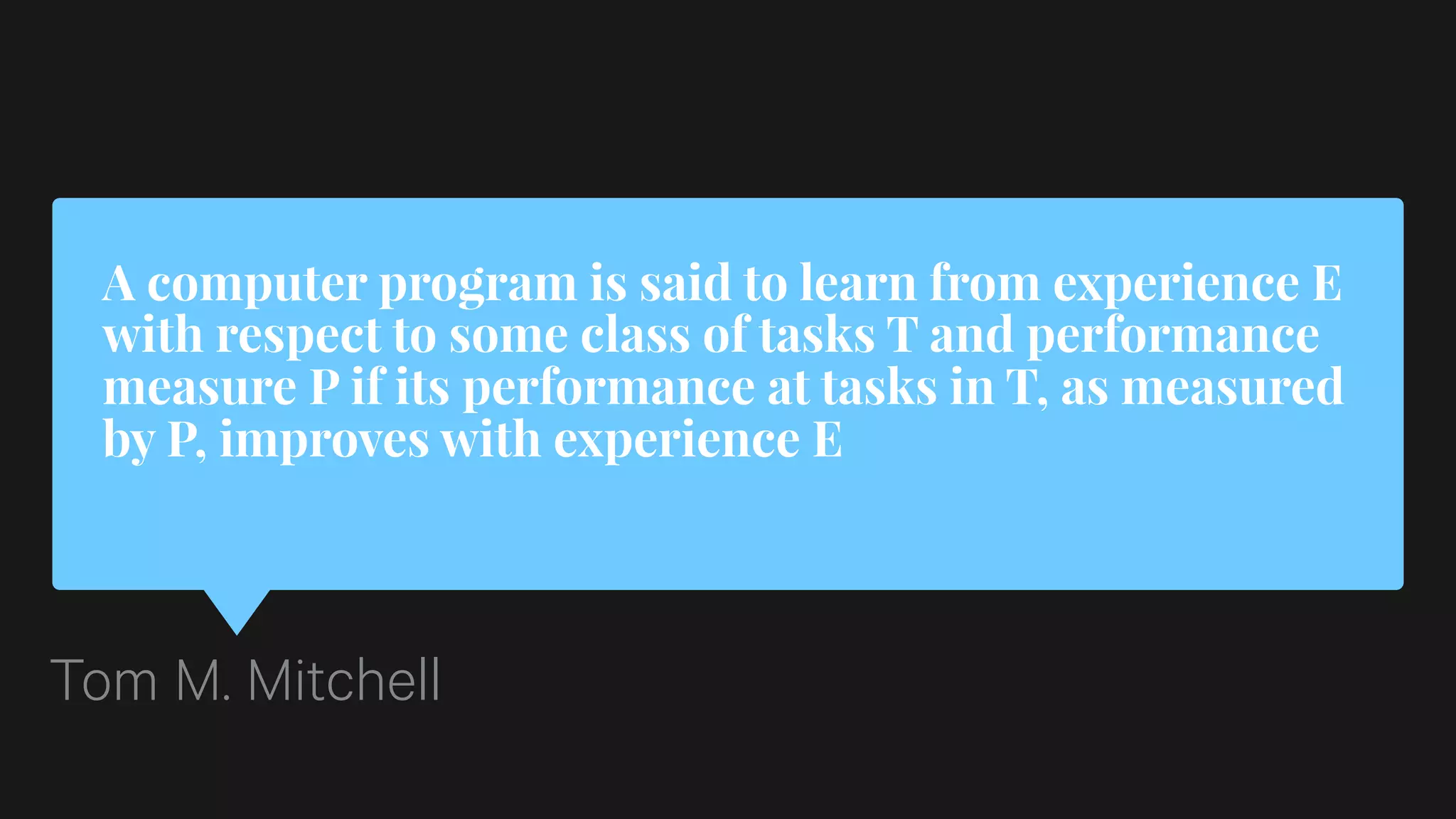 A computer program is said to learn from experience E
with respect to some class of tasks T and performance
measure P if its performance at tasks in T, as measured
by P, improves with experience E
Tom M. Mitchell
 