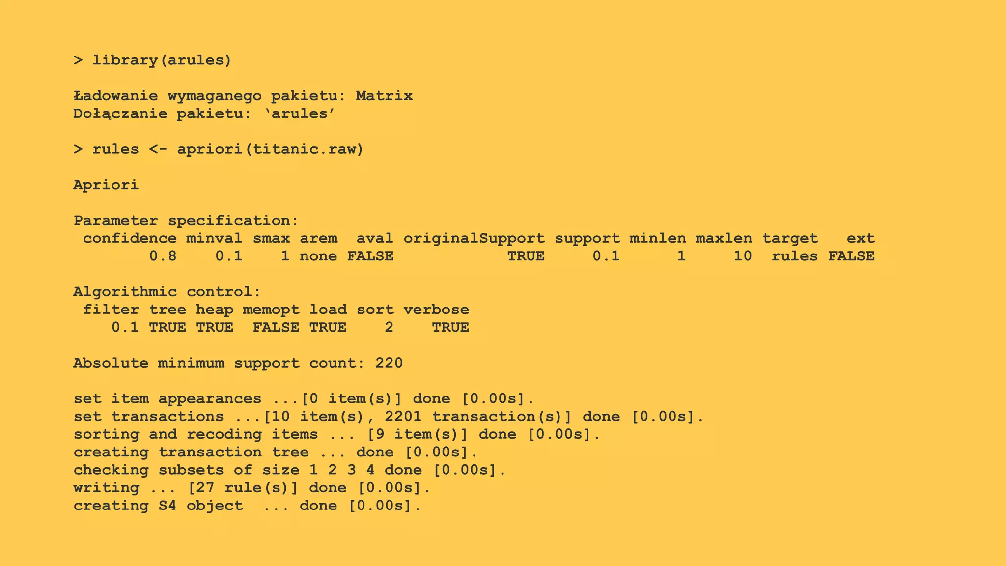 > library(arules)
Ładowanie wymaganego pakietu: Matrix
Dołączanie pakietu: ‘arules’
> rules <- apriori(titanic.raw)
Apriori
Parameter specification:
confidence minval smax arem aval originalSupport support minlen maxlen target ext
0.8 0.1 1 none FALSE TRUE 0.1 1 10 rules FALSE
Algorithmic control:
filter tree heap memopt load sort verbose
0.1 TRUE TRUE FALSE TRUE 2 TRUE
Absolute minimum support count: 220
set item appearances ...[0 item(s)] done [0.00s].
set transactions ...[10 item(s), 2201 transaction(s)] done [0.00s].
sorting and recoding items ... [9 item(s)] done [0.00s].
creating transaction tree ... done [0.00s].
checking subsets of size 1 2 3 4 done [0.00s].
writing ... [27 rule(s)] done [0.00s].
creating S4 object ... done [0.00s].
 