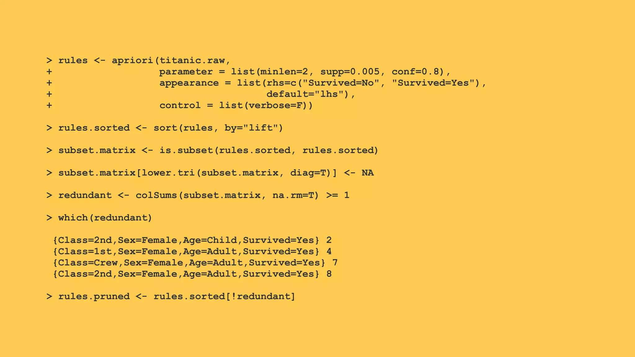> rules <- apriori(titanic.raw,
+ parameter = list(minlen=2, supp=0.005, conf=0.8),
+ appearance = list(rhs=c("Survived=No", "Survived=Yes"),
+ default="lhs"),
+ control = list(verbose=F))
> rules.sorted <- sort(rules, by="lift")
> subset.matrix <- is.subset(rules.sorted, rules.sorted)
> subset.matrix[lower.tri(subset.matrix, diag=T)] <- NA
> redundant <- colSums(subset.matrix, na.rm=T) >= 1
> which(redundant)
{Class=2nd,Sex=Female,Age=Child,Survived=Yes} 2
{Class=1st,Sex=Female,Age=Adult,Survived=Yes} 4
{Class=Crew,Sex=Female,Age=Adult,Survived=Yes} 7
{Class=2nd,Sex=Female,Age=Adult,Survived=Yes} 8
> rules.pruned <- rules.sorted[!redundant]
 
