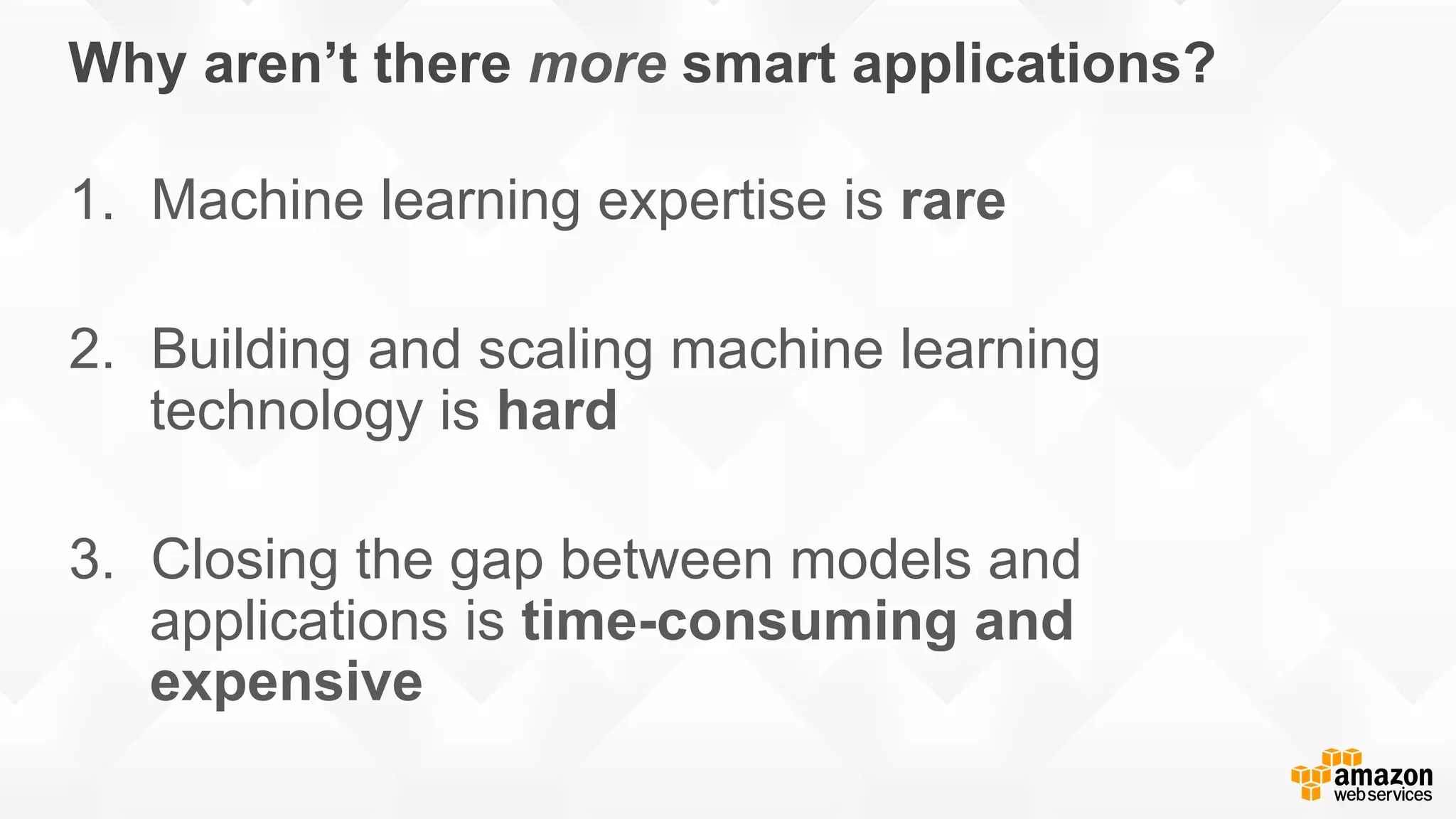 Why aren’t there more smart applications? 1.  Machine learning expertise is rare 2.  Building and scaling machine learning technology is hard 3.  Closing the gap between models and applications is time-consuming and expensive 