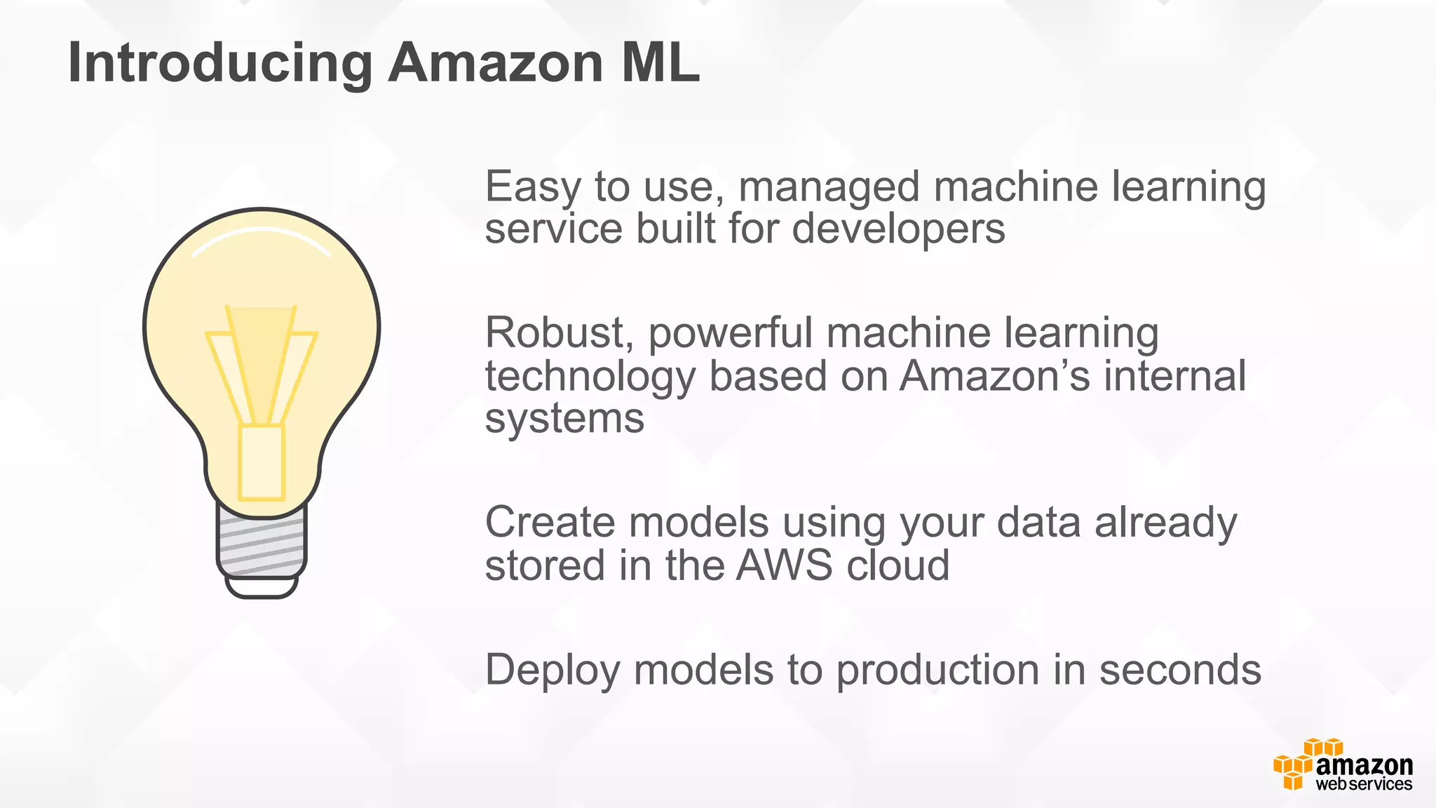 Introducing Amazon ML Easy to use, managed machine learning service built for developers Robust, powerful machine learning technology based on Amazon’s internal systems Create models using your data already stored in the AWS cloud Deploy models to production in seconds 