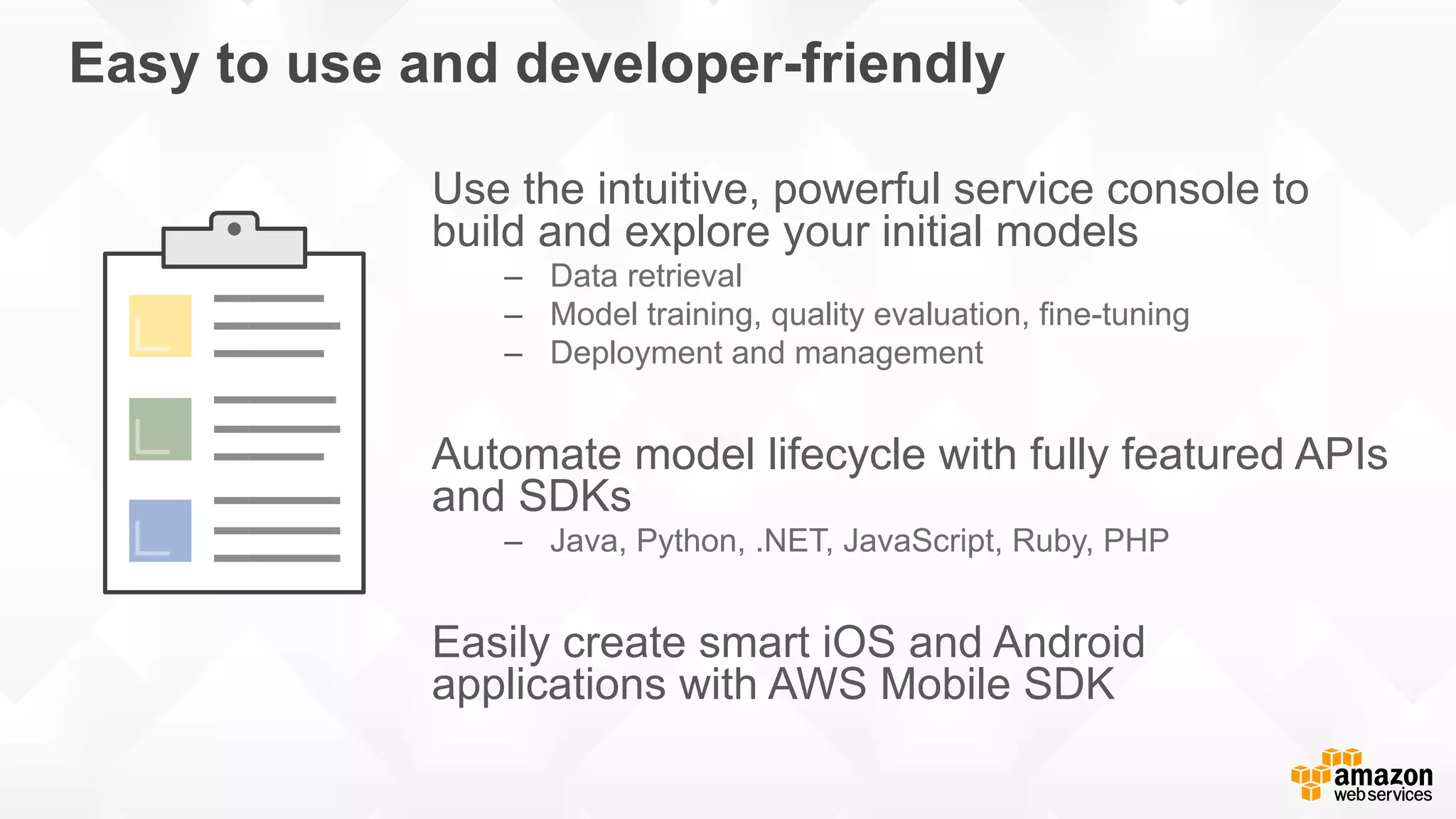 Easy to use and developer-friendly Use the intuitive, powerful service console to build and explore your initial models –  Data retrieval –  Model training, quality evaluation, fine-tuning –  Deployment and management Automate model lifecycle with fully featured APIs and SDKs –  Java, Python, .NET, JavaScript, Ruby, PHP Easily create smart iOS and Android applications with AWS Mobile SDK 