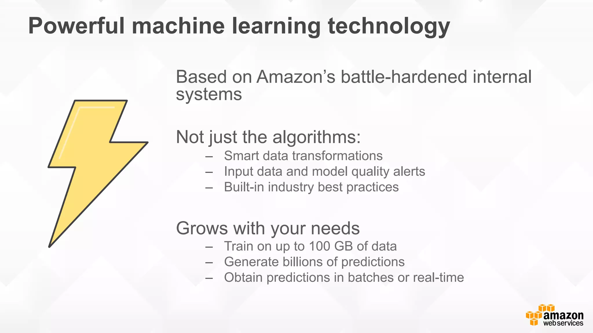 Powerful machine learning technology Based on Amazon’s battle-hardened internal systems Not just the algorithms: –  Smart data transformations –  Input data and model quality alerts –  Built-in industry best practices Grows with your needs –  Train on up to 100 GB of data –  Generate billions of predictions –  Obtain predictions in batches or real-time 