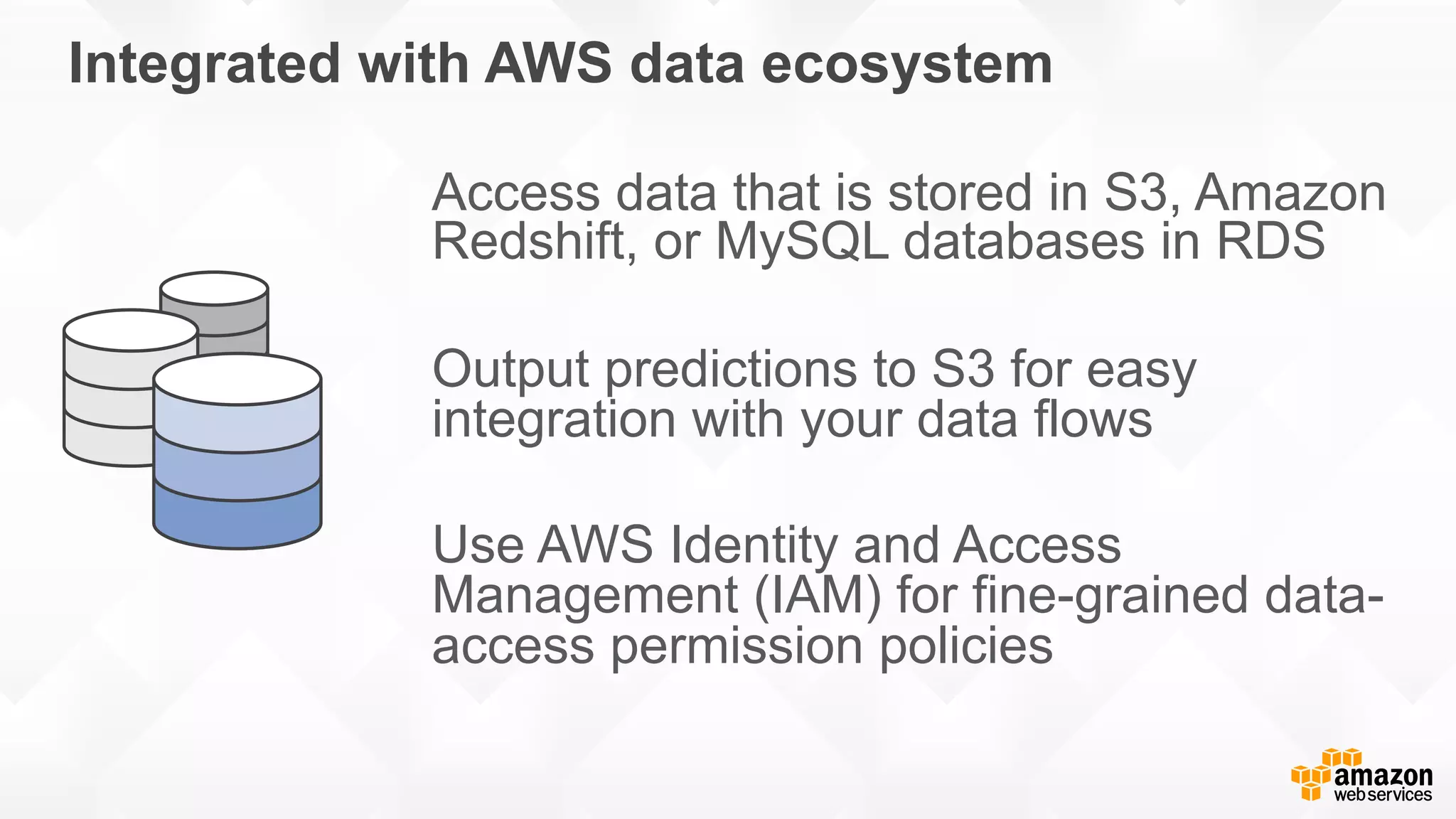 Integrated with AWS data ecosystem Access data that is stored in S3, Amazon Redshift, or MySQL databases in RDS Output predictions to S3 for easy integration with your data flows Use AWS Identity and Access Management (IAM) for fine-grained data- access permission policies 
