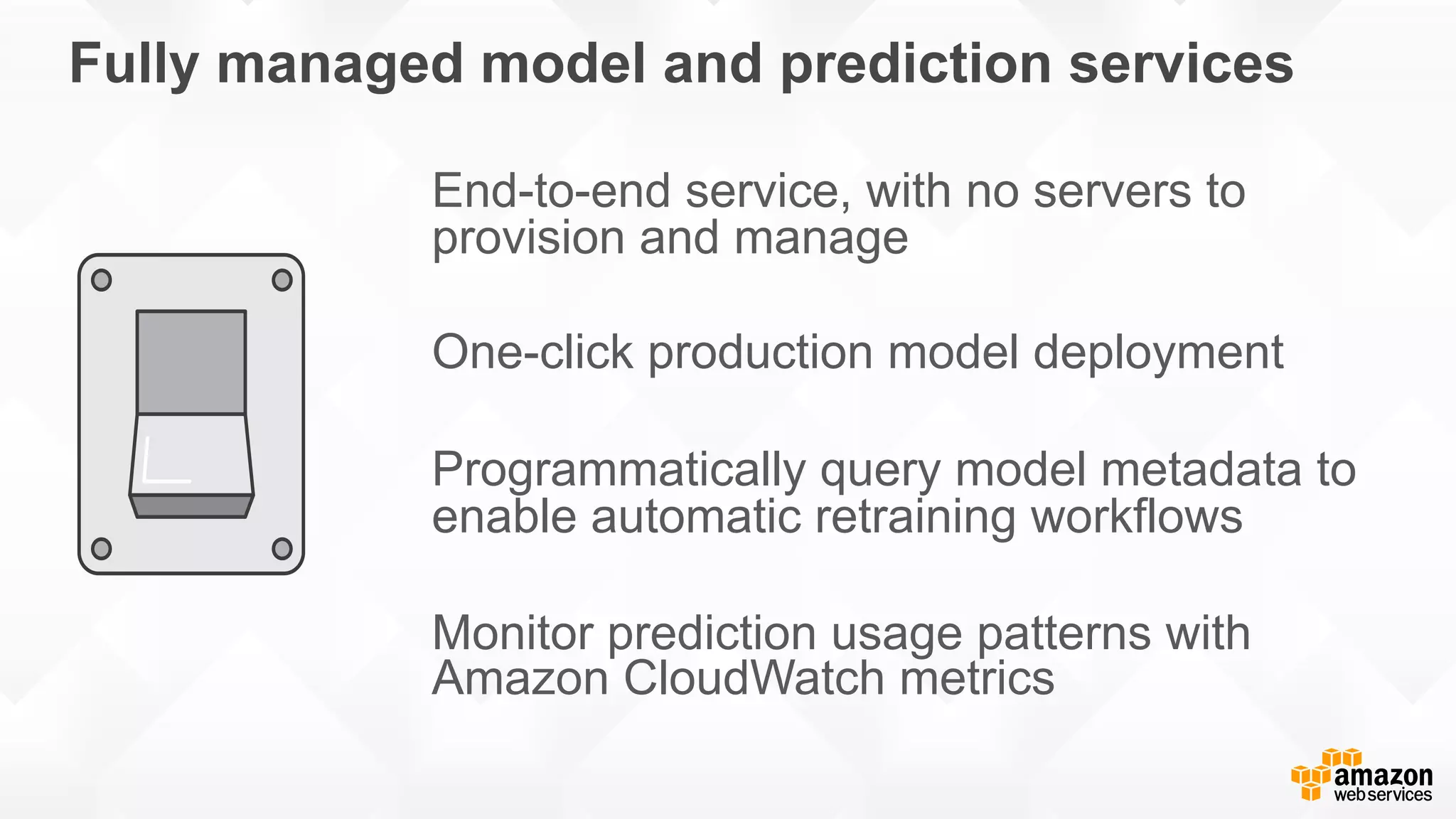 Fully managed model and prediction services End-to-end service, with no servers to provision and manage One-click production model deployment Programmatically query model metadata to enable automatic retraining workflows Monitor prediction usage patterns with Amazon CloudWatch metrics 