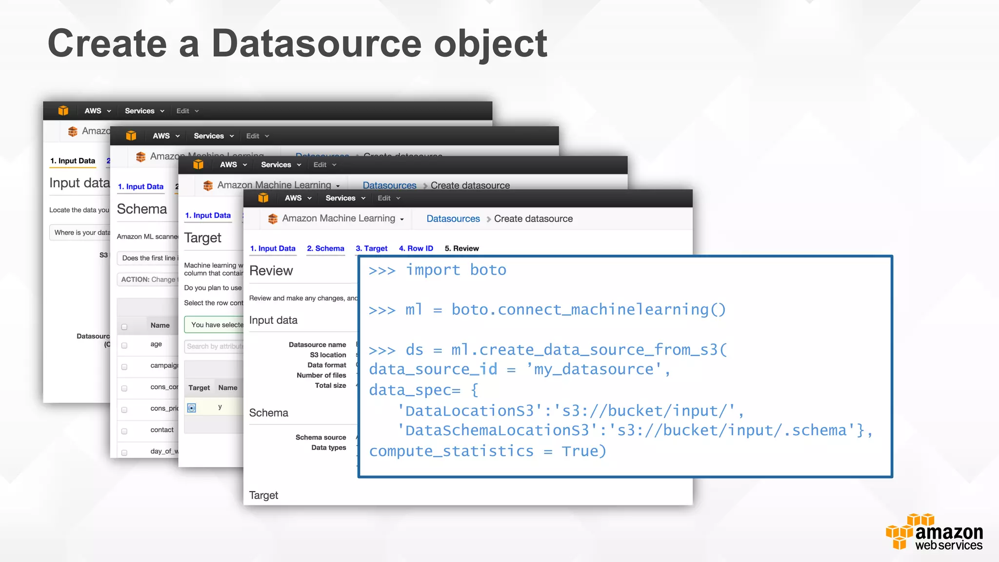 Create a Datasource object >>> import boto >>> ml = boto.connect_machinelearning() >>> ds = ml.create_data_source_from_s3( data_source_id = ’my_datasource', data_spec= { 'DataLocationS3':'s3://bucket/input/', 'DataSchemaLocationS3':'s3://bucket/input/.schema'}, compute_statistics = True) 