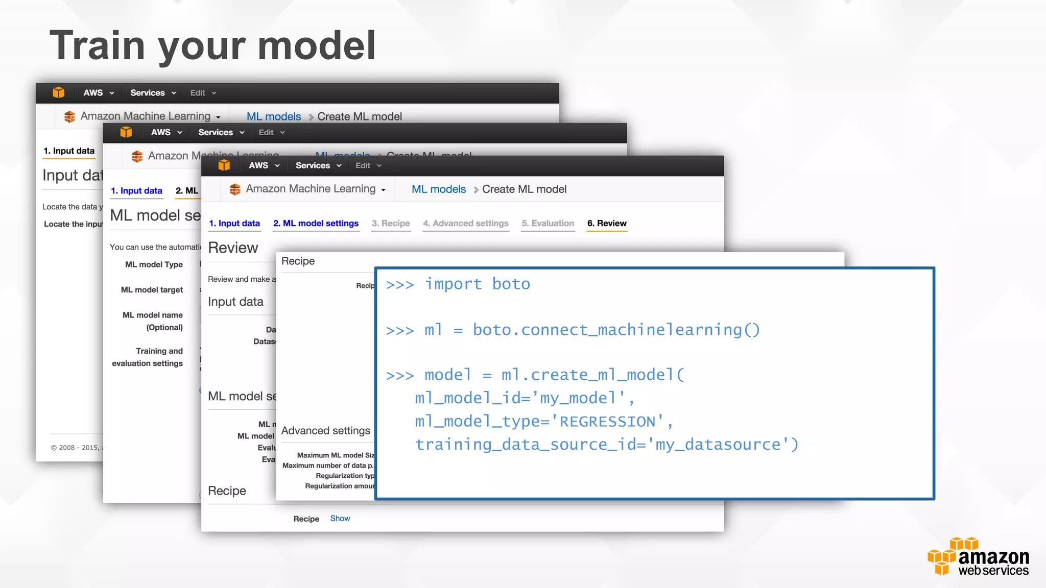 Train your model >>> import boto >>> ml = boto.connect_machinelearning() >>> model = ml.create_ml_model( ml_model_id=’my_model', ml_model_type='REGRESSION', training_data_source_id='my_datasource') 