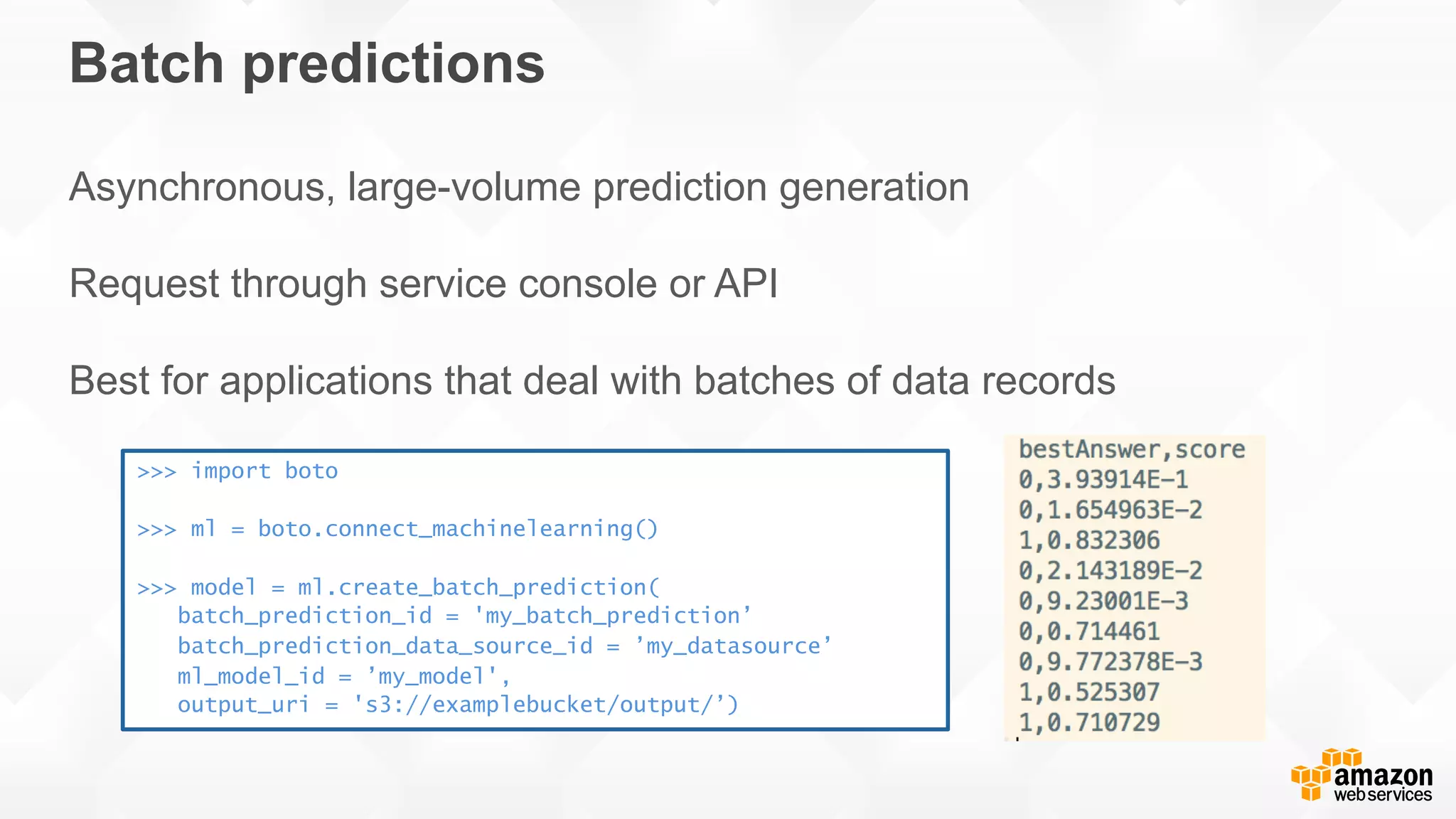 Batch predictions Asynchronous, large-volume prediction generation Request through service console or API Best for applications that deal with batches of data records >>> import boto >>> ml = boto.connect_machinelearning() >>> model = ml.create_batch_prediction( batch_prediction_id = 'my_batch_prediction’ batch_prediction_data_source_id = ’my_datasource’ ml_model_id = ’my_model', output_uri = 's3://examplebucket/output/’) 
