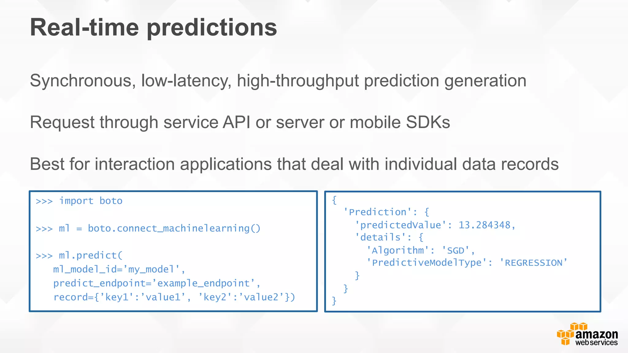 Real-time predictions Synchronous, low-latency, high-throughput prediction generation Request through service API or server or mobile SDKs Best for interaction applications that deal with individual data records >>> import boto >>> ml = boto.connect_machinelearning() >>> ml.predict( ml_model_id=’my_model', predict_endpoint=’example_endpoint’, record={’key1':’value1’, ’key2':’value2’}) { 'Prediction': { 'predictedValue': 13.284348, 'details': { 'Algorithm': 'SGD', 'PredictiveModelType': 'REGRESSION’ } } } 